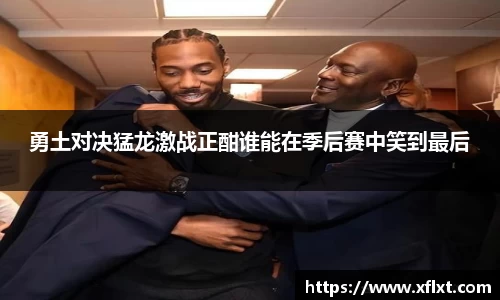 勇土对决猛龙激战正酣谁能在季后赛中笑到最后